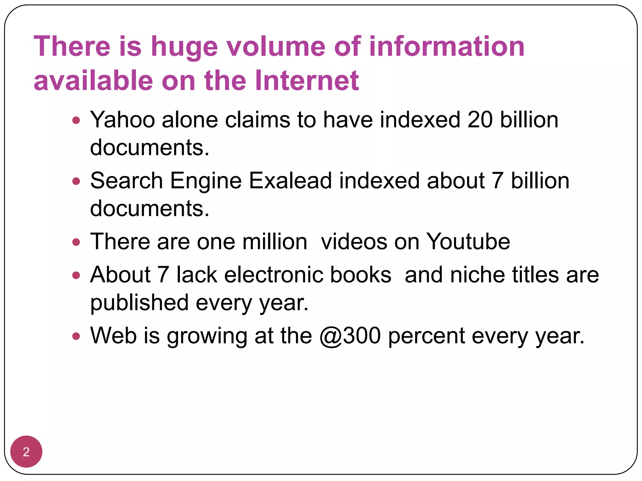 There is huge volume of information available on the Internet2Yahoo alone claims to have indexed 20 billion documents.Search Engine Exalead indexed about 7 billion documents.There are one million  videos on YoutubeAbout 7 lack electronic books  and niche titles are published every year.Web is growing at the @300 percent every year.