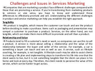 Challenges and Issues in Services Marketing
Companies that are marketing a product face different challenges compared with
those that are promoting a service. If you’re transitioning from marketing products
to services or vice versa, you have to know and understand these
differences to effectively promote and sell. Understanding the different challenges
in product and service marketing can help you establish the right approach.
Tangibility
A product is tangible, which means the customer can touch and see the product
before deciding to make a purchase. Items such as packaging and presentation may
compel a customer to purchase a product. Services, on the other hand, are not
tangible, which can make them more difficult to promote and sell than a product.
Relationship and Value
 Products tend to fill a customer's need or want, so companies can use this to sell
a product. A service is more about selling a relationship and the value of the
relationship between the buyer and seller of the service. For example, a car is
something a buyer can touch and see as well as use. A service, such as lifestyle
coaching, for example, is not tangible. A lifestyle coach may be able to assist clients
in creating a life plan and implementing steps to transform his life into one that the
client wants to live, but it is not something tangible that the client can place in his
home and look at every day. Therefore, the client needs to perceive the value of the
service, which can be harder to get across.
 