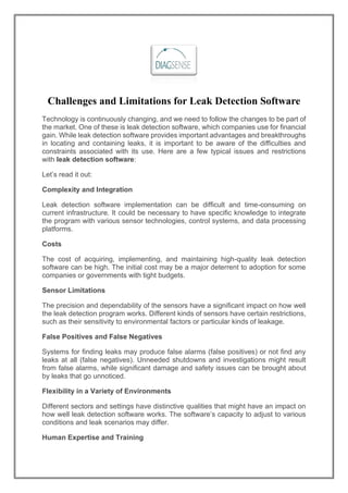 Challenges and Limitations for Leak Detection Software
Technology is continuously changing, and we need to follow the changes to be part of
the market. One of these is leak detection software, which companies use for financial
gain. While leak detection software provides important advantages and breakthroughs
in locating and containing leaks, it is important to be aware of the difficulties and
constraints associated with its use. Here are a few typical issues and restrictions
with leak detection software:
Let’s read it out:
Complexity and Integration
Leak detection software implementation can be difficult and time-consuming on
current infrastructure. It could be necessary to have specific knowledge to integrate
the program with various sensor technologies, control systems, and data processing
platforms.
Costs
The cost of acquiring, implementing, and maintaining high-quality leak detection
software can be high. The initial cost may be a major deterrent to adoption for some
companies or governments with tight budgets.
Sensor Limitations
The precision and dependability of the sensors have a significant impact on how well
the leak detection program works. Different kinds of sensors have certain restrictions,
such as their sensitivity to environmental factors or particular kinds of leakage.
False Positives and False Negatives
Systems for finding leaks may produce false alarms (false positives) or not find any
leaks at all (false negatives). Unneeded shutdowns and investigations might result
from false alarms, while significant damage and safety issues can be brought about
by leaks that go unnoticed.
Flexibility in a Variety of Environments
Different sectors and settings have distinctive qualities that might have an impact on
how well leak detection software works. The software’s capacity to adjust to various
conditions and leak scenarios may differ.
Human Expertise and Training
 