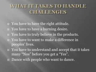    You have to have the right attitude.
   You have to have a burning desire.
   You have to truly believe in the products.
   You have to want to make a difference in
    peoples’ lives.
   You have to understand and accept that it takes
    many “Nos” before you get a “Yes”.
   Dance with people who want to dance.
 