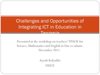 Challenges and Opportunities of
 Integrating ICT in Education in
            Tanzania
Presented at the workshop on teachers’ TPACK for
Science, Mathematics and English in Dar es salaam-
                 December 2011.

                 Ayoub Kafyulilo
                     DUCE
 