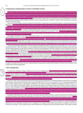 1. Change from a manufacturing to a service or knowledge economy
One of the major challenges inﬂuencing the future of HR processes is the change from a manufacturing to a service or knowledge-
based economy. This new economy is characterized by a decline in manufacturing and a growth in service or knowledge as the core of
the economic base. A service economy can be deﬁned as a system based on buying and selling of services or providing something for
others (Oxford Dictionary, 2014a). A knowledge economy is referred to as the use of information or knowledge to generate tangible
and intangible value (Business Dictionary, 2014a). Some economists argue that service activities are now dominating the economies
of industrialized nations, and knowledge-intensive services or businesses are considered a subset of the overall service economy
(Anderson & Corley, 2003).
The rise of the knowledge economy has placed new demands on organizations and prompted changes in organizational goals and
HR practices. Many of the traditional HR processes were designed during the industrial era, and thus focused largely on manufacturing
organizations that were concerned with converting raw materials, components, and parts into ﬁnished goods that meet customers'
expectations. However, many of the assumptions underlying those traditional HR processes may not be effective with the new service
or knowledge organizations. For example, traditional HR practices assume that jobs should be narrowly deﬁned, supervisors should
control workers, and efﬁciency and short term results should be emphasized (Trice & Beyer, 1993). In contrast, knowledge organiza-
tions stress that employees' knowledge and skills have a major impact on organizational success, and employee retention is important
because individuals' skills are not substitutable.
Knowledge organizations also tend to design jobs broadly so as to encourage innovation, autonomy, continuous improvement,
and participation in decision making. Given that individuals with unique skills and abilities are essential in knowledge organizations,
the new job requirements have created a shortage and increased competition for talented workers in many ﬁelds (e.g., software
engineering, nursing). Additionally, the change in the economy has resulted in the displacement and unemployment of people who
do not have the skills needed for knowledge-oriented jobs (e.g., Bell, Berry, Marquardt, & Green, 2013; Karren & Sherman, 2012).
These changes imply that nations need to alter their educational systems to meet job demands in new organizations (Gowan, 2012).
The goals of knowledge organizations should continue to bring about changes in HR processes in the future (e.g., Schuler, Jackson,
Jackofsky, & Slocum, 1996). For instance, it can be expected that HR practices will employ broad based recruiting to ensure that they
uncover skilled applicants, design jobs to emphasize autonomy and participation in decision-making, use team oriented structures to
enhance collaboration and innovation, stress training and employee skill development, and provide incentives that foster employee
identiﬁcation, innovation, and retention. HR will need to shift its emphasis to employee retention, and meeting the varied needs
of knowledge workers. Some of these new practices have already been implemented in organizations, but many organizations still
use HR practices that do not support knowledge-oriented organizational goals. Future HR processes will need to be modiﬁed
if knowledge organizations are to be successful. Research will also be needed to examine the effectiveness of these new practices.
Although we considered the new knowledge economy as a challenge for HR in organizations, it can also be viewed as an
opportunity for change. Given that the skills and abilities of knowledge workers are key to the success of new organizations, the
transformation to a knowledge economy provides opportunities for the HR function to become a priority in organizations. As a result,
we believe that HR will become more of a critical function in organizations, and the ﬁeld should be viewed as more essential to the
overall success of the organizations.
2. Rise in globalization
A second factor calling for changes in HR processes is the rise in globalization. Globalization in this context refers to organizations
that operate on a global or international scale (Oxford Dictionary, 2014b). Organizations operating in a global environment face a
number of new challenges including differences in language and culture of employees, and variations in social, political and legal
systems. Multinational corporations (MNCs) are large companies operating in several countries that are confronted with new
questions, including how to create consistent HR practices in different locations, how to develop a coherent corporate culture, and
how to prepare managers to work in a diverse cultural environment (Sparrow, 2007).
Research on HR in the international context has focused on three approaches to understanding the issues that arise in global
environments: international, comparative, and cross-cultural HR (Parry, Stavrou-Costea, & Morley, 2011). International approaches
focus on HR strategies, systems, and practices in different socio-cultural contexts and different geographic territories (Parry et al.,
2011). It also outlines the anatomy of MNCs, and considers the unique set of HR issues that occur in these contexts (Budhwar &
Sparrow, 2002). Although researchers differ on the factors that affect HR practices in global environments, most agree that the following
variables inﬂuence these systems: (a) contextual variables (such as the host country's legal system, cultural distance between host
country and employees' country), (b) ﬁrm-speciﬁc variables (such as the stage of internationalization, type of industry, link between
strategy and structure), and (c) situational variables (such as staff availability, need for control, locus of decision making)
(e.g., Budhwar & Sparrow, 2002; Schuler, Dowling, & De Cieri, 1993; Welch, 1994).
Comparative HR explores the context, systems, and national patterns of HR in different countries, and discusses the idiosyncrasies
of various institutions and economic environments (e.g., Aycan et al., 2000; Isenhour, Stone, & Lien, 2012a; Parry et al., 2011). Most of
the research on comparative HR indicated that HR practices differ across nations, and are aligned with national cultures (Stone &
Stone-Romero, 2008). Two examples of that research include a study by Schuler and Rogovsky (1998) that assessed the relations
between Hofstede's national culture dimensions and the design of HR practices. These authors found that a national emphasis on
individualism was positively correlated with a company's use of pay-for-performance pay systems. In addition, Gooderham,
Nordhaug, and Ringdal (1999) explored cross-national differences in HR practices across European nations. Their results revealed
140 D.L. Stone, D.L. Deadrick / Human Resource Management Review 25 (2015) 139–145
 