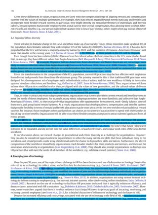 Given these differences in values, organizations are faced with the complex challenge of aligning reward and compensation
systems with the values of multiple generations. For example, they may need to expand beyond merely static pay and beneﬁts and
incorporate more ﬂexible reward systems. In particular, they might identify the reward preferences of individuals, and develop
cafeteria reward systems that provide employees with a total sum for their overall compensation, thus allowing them to select differ-
ent rewards and beneﬁts (e.g., one person might select vacation time in lieu of pay, whereas others might select pay instead of time off
from work; Stone‐Romero, Stone, & Salas, 2003).
3.2. Expanded ethnic diversity
There will also be dramatic change in the racial and ethnic make-up of our society. Today, ethnic minorities make up about 37% of
the population, but estimates indicate they will comprise 57% of the nation by 2060 (U.S. Bureau of Census, 2014). It has also been
projected that the U.S. will become a majority–minority nation by 2043, and the numbers of Hispanic–Americans (Hispanic) will
more than double in the coming years (U.S. Bureau of Census, 2014). By 2060, one in three people in the U.S. will be Hispanic.
Even though there has been relatively little HR research on the cultural values of ethnic minorities in the U. S., some studies found
that, on average, they have different values than Anglo-Americans (Bell, Marquardt, & Berry, 2014; Guerrero & Posthuma, 2014; Stone
& Stone-Romero, 2008). For example, Hispanics, African–Americans, Asian–Americans, and Native Americans are, on average, more
likely to endorse collective values than Anglo-Americans (Guerrero & Posthuma, 2014; Stone et al., 2006; Triandis, 1994). In contrast,
Anglo-Americans are, on average, more likely to stress individualism than their counterparts, but it should be cautioned that there are
within group differences in cultural values for all of these sub-groups (Betancourt & Lopez, 1993).
Given the transformation in the composition of the U.S. population, current HR practices may be less effective with employees
from diverse backgrounds than those from the dominant group. The primary reason for this is that traditional HR processes were
designed for a homogeneous set of employees with individualistic cultural values, and the new workforce is likely to have value
systems based on collectivism and familism (e.g., Gelfand et al., 2007; Stone & Stone-Romero, 2008). Thus, organizations will have
to have their HR practices modiﬁed so that they are aligned with the values of new generations, and the cultural values of diverse
employees. As noted above, members of different ethnic subgroups often have distinctive reward preferences, and unique work
values, and should react differently than Anglo-Americans to traditional HR processes.
Thus, in order to attract and retain subgroup members, organizations may have to alter their current reward and beneﬁt systems to
meet the needs of these employees. For example, many ethnic subgroup members are more familistic and collective than Anglo-
Americans (Phinney, 1996), so they may prefer that organizations offer opportunities for teamwork, work–family balance, time off
from work, and group based reward systems. As a result, organizations that develop cafeteria compensation and beneﬁts systems
that provide ﬂexibility in terms of reward and beneﬁt allocations may be more attractive to the new workforce than traditional reward
systems. For instance, those employees who value familism can choose an extra week of vacation time to spend with their families in
lieu of pay or other beneﬁts. Organizations will be able to use these ﬂexible compensation plans to attract talented applicants from all
ethnic groups.
In view of the coming changes in generational and domestic diversity, organizations are likely to modify their future HR practices
to meet the needs of employees with diverse values. To date, most of the research on domestic diversity has focused on unfair discrim-
ination and relational demography (e.g., Stone‐Romero et al., 2003; van Knippenberg et al., 2004). We believe that future HR research
will need to be expanded and dig deeper into the value differences, reward preferences, and unique work roles of the new diverse
workforce.
In our discussion above, we viewed changes in generational and ethnic diversity as a challenge for organizations. However,
they can also be considered opportunities for organizations to utilize the many talents and skills that these individuals bring to the
workforce, and should provide a wide array of individuals with the chance to display their skills and talents. Furthermore, the altered
composition of the workforce should help organizations reach broader markets for their products and services, and increase the
innovation and creativity in organizations (van Knippenberg et al., 2004). They should also prompt organizations to develop new
HR practices that will meet the needs of all members of the workforce (e.g., cafeteria reward systems) (Stone et al., 2006).
4. Emerging use of technology
Over the past 30 years, one of the major drivers of change in HR has been the increased use of information technology (hereinafter
referred to as technology) to collect, store, and utilize data for decision-making (e.g., Gueutal & Stone, 2005; Strohmeier, 2007;
Strohmeier & Kabst, 2009). Technology, especially, the World Wide Web, has transformed key HR processes in organizations
(e.g., e-recruiting, e-selection, e-training), and modiﬁed the nature of jobs and the relationships between individuals and organiza-
tions (Kiesler, Siegel, & McGuire, 1984). For example, it has enabled organizations to use the Internet to advertise jobs, and made it
possible for applicants to apply for jobs online (e.g., Dineen & Allen, 2013). In addition, organizations are using various forms of tech-
nology to deliver training to employees (e.g., the Internet, intranet systems, video conferencing, online simulations; Salas, DeRouin, &
Littrell, 2005). Research on the use of technology to facilitate HR processes indicated that it typically enhances efﬁciency, and
decreases costs associated with HR transactions (e.g., Dulebohn & Johnson, 2013; Dulebohn & Marler, 2005; Strohmeier, 2007). How-
ever, some researchers argued that there is no clear evidence that it helps HR meets its primary goals of attracting, motivating, and
retaining talented employees (see Stone et al., 2015, for a detailed discussion of inﬂuence of technology and the future of HR).
Despite the increased efﬁciency and cost savings associated with the use of technology in the ﬁeld of HR, researchers maintained
that there are a number of limitations associated with using current technologies to manage HR processes (e.g., Stone et al., 2015;
142 D.L. Stone, D.L. Deadrick / Human Resource Management Review 25 (2015) 139–145
 