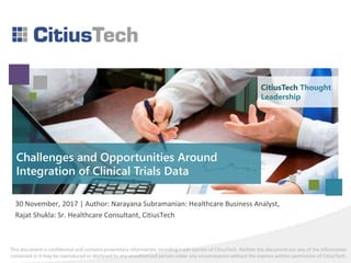 This document is confidential and contains proprietary information, including trade secrets of CitiusTech. Neither the document nor any of the information
contained in it may be reproduced or disclosed to any unauthorized person under any circumstances without the express written permission of CitiusTech.
Challenges and Opportunities Around
Integration of Clinical Trials Data
30 November, 2017 | Author: Narayana Subramanian: Healthcare Business Analyst,
Rajat Shukla: Sr. Healthcare Consultant, CitiusTech
CitiusTech Thought
Leadership
 