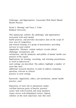 Challenges and Opportunities Associated With Rural Mental
Health Practice
Sarah L. Hastings and Tracy J. Cohn
Radford University
This manuscript outlines the challenges and opportunities
associated with rural mental
health practice, and provides descriptive data on the scope of
care, area of competence,
and clinical training of a group of practitioners providing
services in rural central
Appalachia. Thematic content analysis reveals ethical
challenges encountered, job
satisfaction, and the pinnacles and pitfalls of mental health care
practice in the region.
Implications for training, recruiting, and retaining practitioners
to work in underserved
rural settings are described. The authors highlight a number of
areas that need
additional research attention in order to address remaining
questions relevant to clinical
practice in rural settings.
Keywords: Appalachia, ethics, job satisfaction, mental health
practice, rural
Depictions of rural life in mainstream media
vacillate between poles of bucolic pastoral
scenes lush with livestock and steep mountain
slopes strewn with dilapidated trailers. Indeed,
scholars on the rural experience note that rural
 