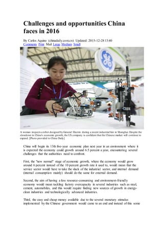 Challenges and opportunities China
faces in 2016
By Carlos Aquino (chinadaily.com.cn) Updated: 2015-12-28 13:40
Comments Print Mail Large Medium Small
A woman inspects a robot designed by General Electric during a recent industrial fair in Shanghai. Despite the
slowdown in China's economic growth, the US company is confident that the Chinese market will continue to
expand. [Photo provided to China Daily]
China will begin its 13th five-year economic plan next year in an environment where it
is expected the economy could growth around 6.5 percent a year, encountering several
challenges that the authorities need to confront.
First, the "new normal" stage of economic growth, where the economy would grow
around 6 percent instead of the 10 percent growth rate it used to, would mean that the
service sector would have to take the slack of the industrial sector, and internal demand
(internal consumption mainly) should do the same for external demand.
Second, the aim of having a less resource-consuming and environment-friendly
economy would mean tackling factory overcapacity in several industries such as steel,
cement, automobiles, and this would require finding new sources of growth in energy-
clean industries and technologically advanced industries.
Third, the easy and cheap money available due to the several monetary stimulus
implemented by the Chinese government would came to an end and instead of this some
 