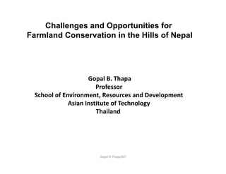 Gopal B Thapa/AIT
Challenges and Opportunities for
Farmland Conservation in the Hills of Nepal
Gopal B. Thapa
Professor 
School of Environment, Resources and Development 
Asian Institute of Technology 
Thailand  
 
