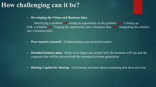 How challenging can it be?
 Developing the Vision and Business Idea:
Identifying a problem seeing an opportunity in the problem Coming up
with a solution Forging the opportunity into a business idea Integrating the solution
into a business plan.
 Poor market research: Understanding your potential market.
 Detailed business plan: Helps us to figure out exactly how the business will run and the
expenses that will be incurred and the estimated revenue generation
 Raising Capital for Startup: Convincing investors about something that does not exist
 