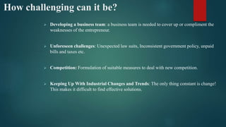 How challenging can it be?
 Developing a business team: a business team is needed to cover up or compliment the
weaknesses of the entrepreneur.
 Unforeseen challenges: Unexpected law suits, Inconsistent government policy, unpaid
bills and taxes etc.
 Competition: Formulation of suitable measures to deal with new competition.
 Keeping Up With Industrial Changes and Trends: The only thing constant is change!
This makes it difficult to find effective solutions.
 