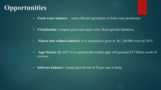 Opportunities
 Fresh water industry: water efficient agriculture or fresh water production
 Urbanisation: Compact green and smart cities ,Rural growth initiatives.
 Fitness and wellness industry: It is estimated to grow to Rs 1,00,000 crore by 2015
 App Market: By 2017 it is expected that mobile apps will generate $77 billion worth of
revenue.
 Software Industry: Annual growth rate of 30 per cent in India.
 