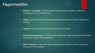 Opportunities
 Business Consulting: Help drafting the business plans, strategies, marketing
campaigns etc to the entrepreneurs
 Media: Digital advertising and gaming records growth rates of close to 40 per cent
annually
 Tourism: new forms such as rural, medical and eco tourism.
 Food processing industry: With a vision to utilize the large food production in India
this industry is given due importance.
 Baby Products: It expected to grow significantly at around 17 percent in terms of
revenue by 2019 annually.
 