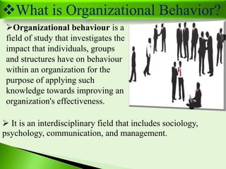 What is Organizational Behavior?
Organizational behaviour is a
field of study that investigates the
impact that individu...