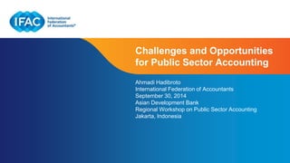Challenges and Opportunities 
for Public Sector Accounting 
Ahmadi Hadibroto 
International Federation of Accountants 
September 30, 2014 
Asian Development Bank 
Regional Workshop on Public Sector Accounting 
Jakarta, Indonesia 
Page 1 | Confidential and Proprietary Information 
 
