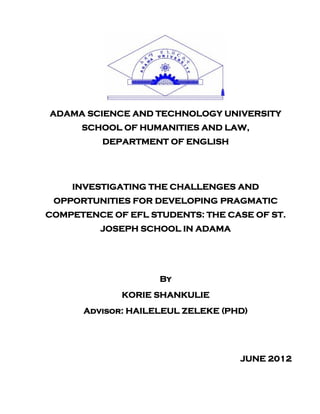 ADAMA SCIENCE AND TECHNOLOGY UNIVERSITY
      SCHOOL OF HUMANITIES AND LAW,
          DEPARTMENT OF ENGLISH




    INVESTIGATING THE CHALLENGES AND
 OPPORTUNITIES FOR DEVELOPING PRAGMATIC
COMPETENCE OF EFL STUDENTS: THE CASE OF ST.
         JOSEPH SCHOOL IN ADAMA




                    By
             KORIE SHANKULIE
      Advisor: HAILELEUL ZELEKE (PHD)




                                   JUNE 2012
 