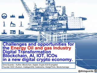 @dinisguarda
Blockchain, AI, IOT and Crypto:
Challenges and opportunities for the
Energy Oil and gas Industry!
Blockchain Digital Transformation, AI, IOT, ICOs in a distributed
Emerging Crypto Economy.
By Dinis Guarda – Author, Blockchain, Digital, Crypto ICO Evangelist
Founder CEO: Ztudium, IntelligentHQ, tradersdna, HedgeThink, Blockchainage
 