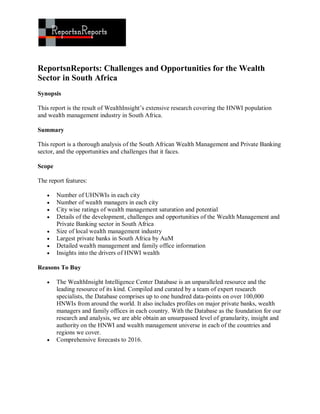 ReportsnReports: Challenges and Opportunities for the Wealth
Sector in South Africa
Synopsis

This report is the result of WealthInsight’s extensive research covering the HNWI population
and wealth management industry in South Africa.

Summary

This report is a thorough analysis of the South African Wealth Management and Private Banking
sector, and the opportunities and challenges that it faces.

Scope

The report features:

       Number of UHNWIs in each city
       Number of wealth managers in each city
       City wise ratings of wealth management saturation and potential
       Details of the development, challenges and opportunities of the Wealth Management and
        Private Banking sector in South Africa
       Size of local wealth management industry
       Largest private banks in South Africa by AuM
       Detailed wealth management and family office information
       Insights into the drivers of HNWI wealth

Reasons To Buy

       The WealthInsight Intelligence Center Database is an unparalleled resource and the
        leading resource of its kind. Compiled and curated by a team of expert research
        specialists, the Database comprises up to one hundred data-points on over 100,000
        HNWIs from around the world. It also includes profiles on major private banks, wealth
        managers and family offices in each country. With the Database as the foundation for our
        research and analysis, we are able obtain an unsurpassed level of granularity, insight and
        authority on the HNWI and wealth management universe in each of the countries and
        regions we cover.
       Comprehensive forecasts to 2016.
 