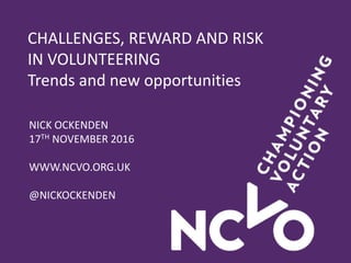 CHALLENGES, REWARD AND RISK
IN VOLUNTEERING
Trends and new opportunities
NICK OCKENDEN
17TH NOVEMBER 2016
WWW.NCVO.ORG.UK
@NICKOCKENDEN
 