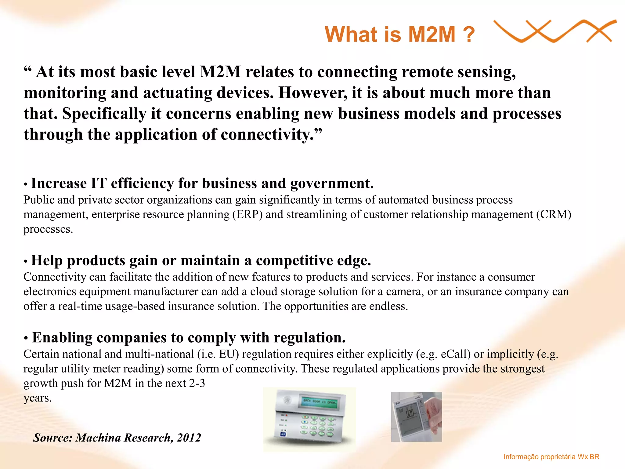 Informação proprietária Wx BR 
What is M2M ? 
“ At its most basic level M2M relates to connecting remote sensing, monitoring and actuating devices. However, it is about much more than that. Specifically it concerns enabling new business models and processes through the application of connectivity.” • Increase IT efficiency for business and government. Public and private sector organizations can gain significantly in terms of automated business process management, enterprise resource planning (ERP) and streamlining of customer relationship management (CRM) processes. • Help products gain or maintain a competitive edge. Connectivity can facilitate the addition of new features to products and services. For instance a consumer electronics equipment manufacturer can add a cloud storage solution for a camera, or an insurance company can offer a real-time usage-based insurance solution. The opportunities are endless. • Enabling companies to comply with regulation. Certain national and multi-national (i.e. EU) regulation requires either explicitly (e.g. eCall) or implicitly (e.g. regular utility meter reading) some form of connectivity. These regulated applications provide the strongest growth push for M2M in the next 2-3 years. 
Source: Machina Research, 2012  