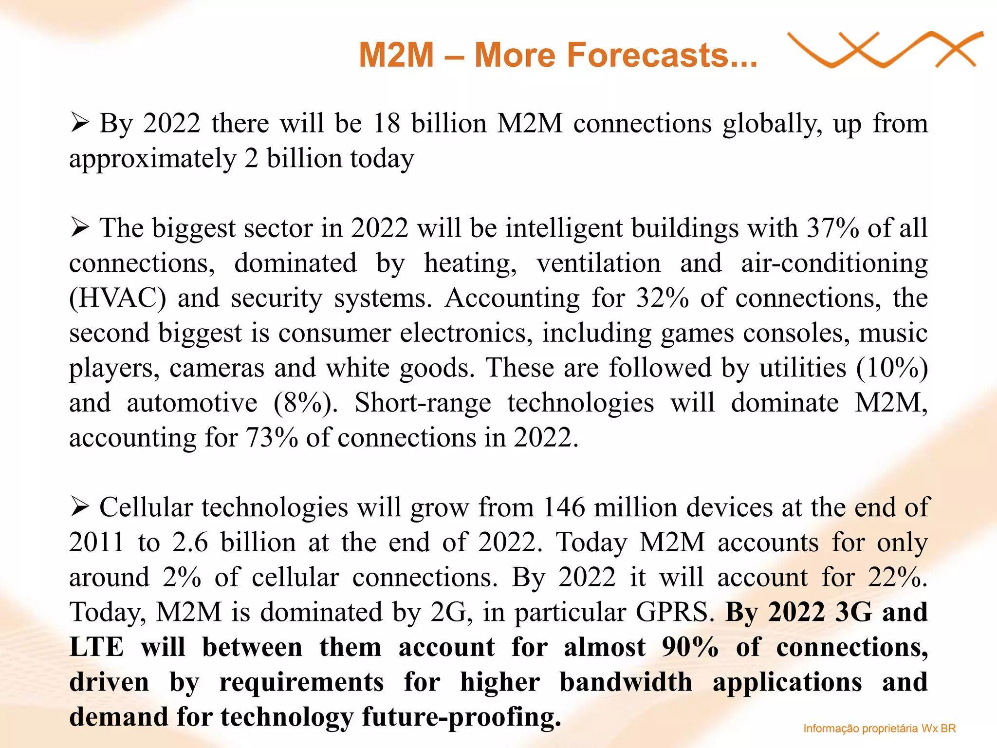 Informação proprietária Wx BR 
M2M – More Forecasts... 
 By 2022 there will be 18 billion M2M connections globally, up from approximately 2 billion today 
 The biggest sector in 2022 will be intelligent buildings with 37% of all connections, dominated by heating, ventilation and air-conditioning (HVAC) and security systems. Accounting for 32% of connections, the second biggest is consumer electronics, including games consoles, music players, cameras and white goods. These are followed by utilities (10%) and automotive (8%). Short-range technologies will dominate M2M, accounting for 73% of connections in 2022. 
 Cellular technologies will grow from 146 million devices at the end of 2011 to 2.6 billion at the end of 2022. Today M2M accounts for only around 2% of cellular connections. By 2022 it will account for 22%. Today, M2M is dominated by 2G, in particular GPRS. By 2022 3G and LTE will between them account for almost 90% of connections, driven by requirements for higher bandwidth applications and demand for technology future-proofing.  