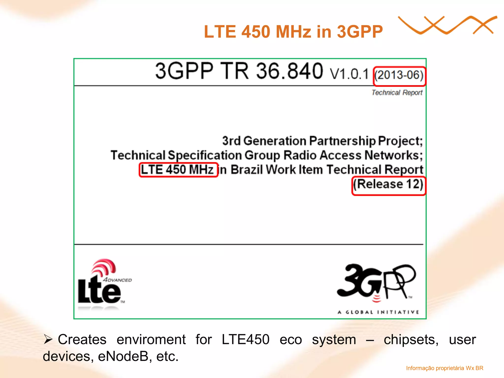 Informação proprietária Wx BR 
LTE 450 MHz in 3GPP 
 Creates enviroment for LTE450 eco system – chipsets, user devices, eNodeB, etc.  