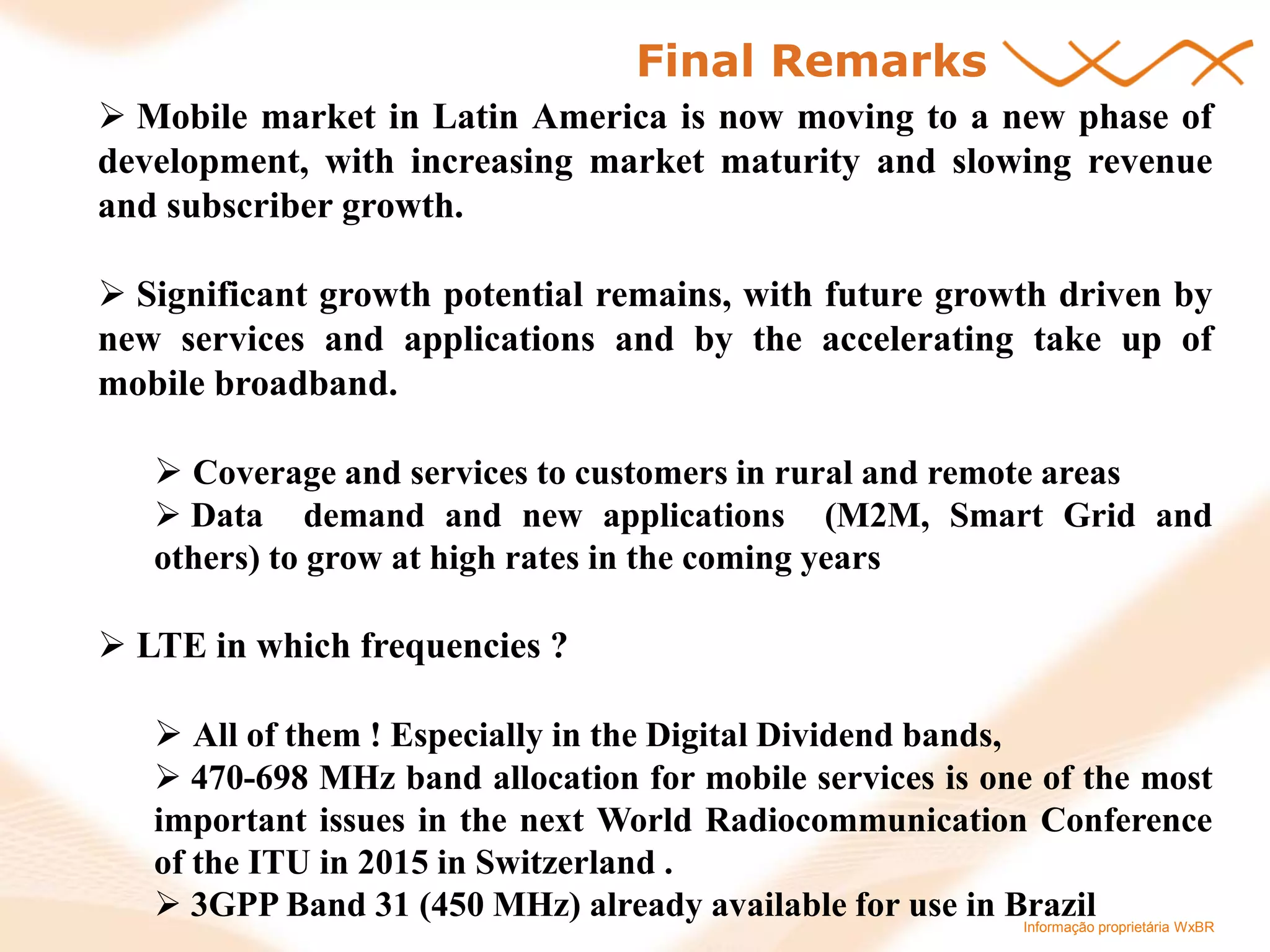 Informação proprietária WxBR 
Final Remarks 
 Mobile market in Latin America is now moving to a new phase of development, with increasing market maturity and slowing revenue and subscriber growth. 
 Significant growth potential remains, with future growth driven by new services and applications and by the accelerating take up of mobile broadband. 
 Coverage and services to customers in rural and remote areas 
 Data demand and new applications (M2M, Smart Grid and others) to grow at high rates in the coming years 
 LTE in which frequencies ? 
 All of them ! Especially in the Digital Dividend bands, 
 470-698 MHz band allocation for mobile services is one of the most important issues in the next World Radiocommunication Conference of the ITU in 2015 in Switzerland . 
 3GPP Band 31 (450 MHz) already available for use in Brazil  