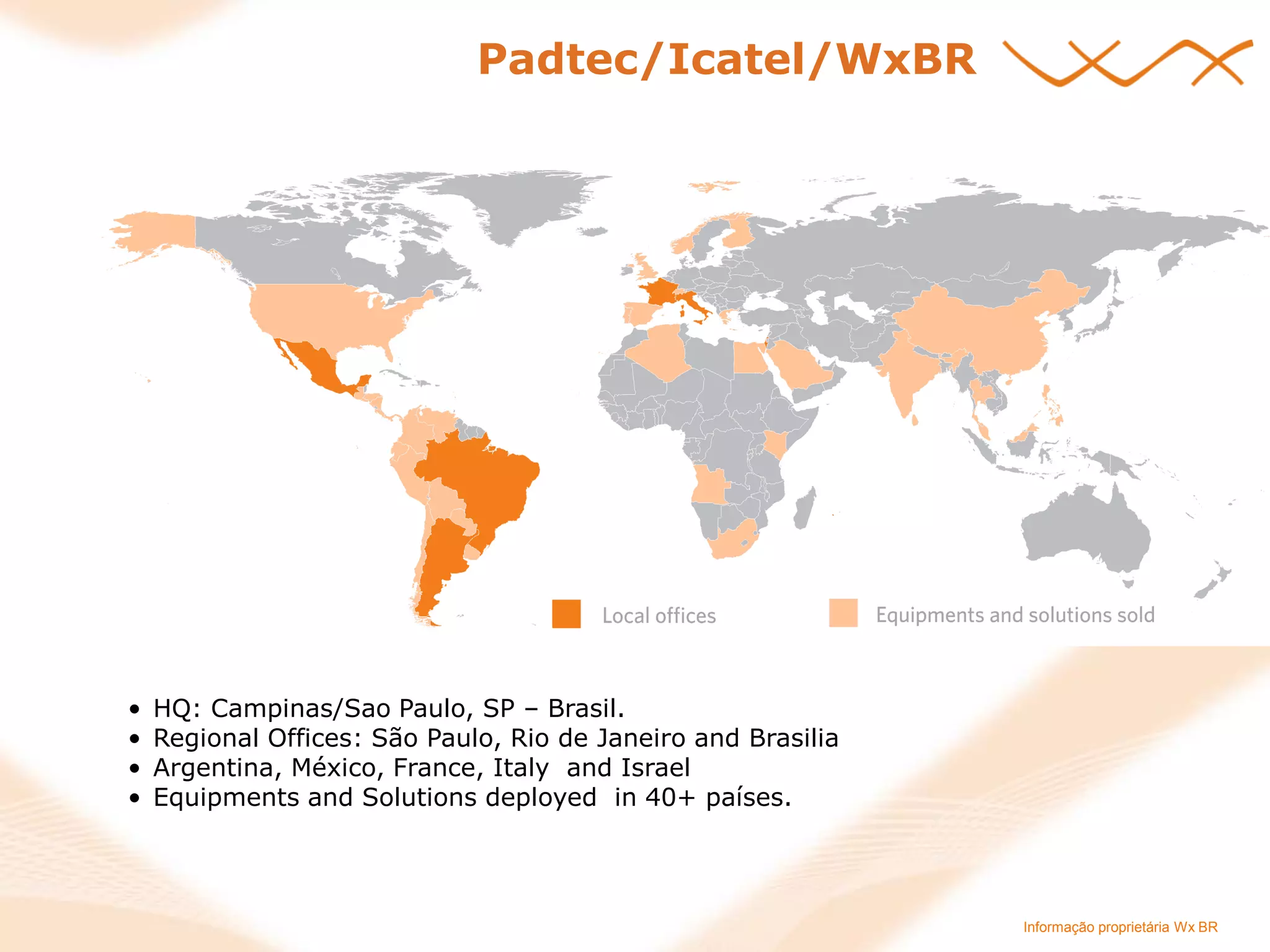 Informação proprietária Wx BR 
•HQ: Campinas/Sao Paulo, SP – Brasil. 
•Regional Offices: São Paulo, Rio de Janeiro and Brasilia 
•Argentina, México, France, Italy and Israel 
•Equipments and Solutions deployed in 40+ países. 
Padtec/Icatel/WxBR 
 