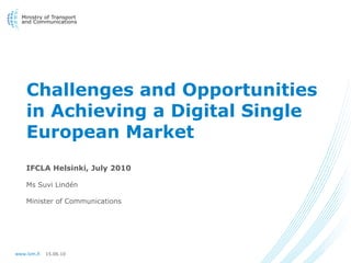 Challenges and Opportunities
    in Achieving a Digital Single
    European Market
    IFCLA Helsinki, July 2010

    Ms Suvi Lindén

    Minister of Communications




www.lvm.fi   15.06.10
 