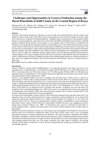 Journal of Biology, Agriculture and Healthcare www.iiste.org
ISSN 2224-3208 (Paper) ISSN 2225-093X (Online)
Vol.3, No.10, 2013
30
Challenges and Opportunities in Cassava Production among the
Rural Households in Kilifi County in the Coastal Region of Kenya
Mwango’mbe, A.W1
., Mbugua, S.K1
., Olubayo, F.O1
., Ngugi, E.K1
., Mwinga, R2
., Munga, T2
., Muiru, W.M1
*.
1
University of Nairobi, 2
Kenya Agricultural Research Institute
*Corresponding author
Abstract
In Kenya, food security and poverty alleviation are some of the most important factors that the country must
address in order to achieve the vision 2030. Cassava has potential not only as food for humans, but also as feed
for livestock and as a substrate for biofuel production. Although various constraints have been reported to afflict
farmers in cassava production, a base line survey in the study sites (Kilifi and Kaloleni) was necessary to identify
specific constraints facing farmers in this region so as to identify areas of intervention in production and
utilization. Lack of disease free planting materials was identified as one of the major constraints since cassava
mosaic disease (CMD) and the cassava brown streak disease (CBSD) pose serious threats in yield losses. The
two diseases are transmitted by vectors and by diseased planting materials and almost all the farmers obtain their
planting materials from their neighbours thus aiding in disease dissemination and compounding the problem.
There is need to enable the community produce quality cassava seed and operate sustained cassava business,
integrate legumes into cassava cropping systems and create an innovative value addition chain for utilization of
cassava. Eighty percent of Kenya is marginal area and cassava being drought tolerant can enable the potential of
these areas to be tapped thus helping to deal with the persistent food insecurity which is a common feature in
these areas.
Key words: Cassava, cowpeas, cultivars, production constraints, utilization
Introduction
Cassava, Manihot esculenta Grantz (Euphorbiaceae), is an important perennial crop whose roots serve as an
important source of carbohydrates to over 800 million people in the World (Nassar et al., 2002; Mbanzibwa et al.,
2011). Cassava provides over 500 calories daily to over 70 million people (Westby, 2008). It is the third most
important source of carbohydrates in Africa and the second most important food crop after maize in the western
and coastal regions of Kenya (Karuri et al., 2001).
Cassava, is an important staple food crop of marginal and semi-arid areas of Kenya and it is grown on
approximately 77,502 ha with an annual production of 841,196 tons (FAO, 2001). It is cultivated mainly in the
semi arid regions and it has the potential to serve as a food security crop owing to its drought tolerance. Cassava
is able to withstand prolonged periods of drought and pest attacks by reducing biomass production and later re-
mobilizing photosynthate reserves in the stems and roots (Cock, 1979; Mbanzibwa et al., 2011). The young
leaves of the plants are an important source of proteins and vitamins. In addition, the roots and leaves are
available all year round (Ntawuruhunga et al., 2007), thus cassava is an important food security crop, especially
in drought-prone areas (Westby, 2008). The semi-arid agro-ecological zones of Kenya constitute 80% of the
country’s land mass and support 95% of the poor population.
In western and coastal regions of Kenya cassava is the second most important food crop after maize and it is an
important source of income and food security for many communities and has potential for use in animal feed,
starch and confectionery industries (Were et al., 2004). Cassava productivity in Kenya is 11 t ha-1
below the
potential yield of 90 t ha-1
due to low yield potential of popular varieties, susceptibility to pests and diseases
particularly mosaic disease (CMD) and brown streak disease (CBSD) and poor crop management practices
among other constraints (Mware et al., 2009). At the Kenyan coast, cassava is cultivated on small farms in
mixed cropping systems together with cereal crops such as maize or grain legumes such as cowpea, beans or
green-grams.
Despite the enormous potential of cassava as a food security crop, the production and utilization is far much low
and this study was conducted to establish the status of the crop in Kilifi county with a view of designing
intervention measures to promote production and utilization. The study focused on identifying the farmers’
knowledge on production systems, dietary habits, farmer resources, source of planting materials, land use trends,
constraints in production and status of cowpea which has the potential to be used in intercropping. Since lack of
clean planting materials has been one of the major constraints, this study aimed at looking at the existing
varieties and the farmers’ preferences to aid in decision making during the scaling up of production of disease
free planting materials.
 