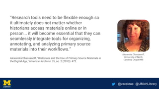 @vacekrae @UMichLibrary
“Research tools need to be flexible enough so
it ultimately does not matter whether
historians access materials online or in
person... it will become essential that they can
seamlessly integrate tools for organizing,
annotating, and analyzing primary source
materials into their workflows.”
Alexandra Chassanoff, "Historians and the Use of Primary Source Materials in
the Digital Age," American Archivist 76, no. 2 (2013): 472.
Alexandra Chassanoff,
University of North
Carolina, Chapel Hill
 