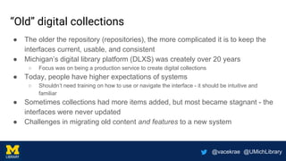 @vacekrae @UMichLibrary
“Old” digital collections
● The older the repository (repositories), the more complicated it is to keep the
interfaces current, usable, and consistent
● Michigan’s digital library platform (DLXS) was creately over 20 years
○ Focus was on being a production service to create digital collections
● Today, people have higher expectations of systems
○ Shouldn’t need training on how to use or navigate the interface - it should be intuitive and
familiar
● Sometimes collections had more items added, but most became stagnant - the
interfaces were never updated
● Challenges in migrating old content and features to a new system
 