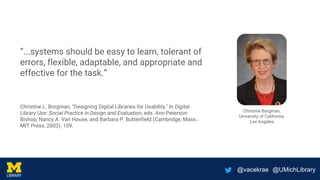 @vacekrae @UMichLibrary
“...systems should be easy to learn, tolerant of
errors, flexible, adaptable, and appropriate and
effective for the task.”
Christine L. Borgman, "Designing Digital Libraries for Usability," in Digital
Library Use: Social Practice in Design and Evaluation, eds. Ann Peterson
Bishop, Nancy A. Van House, and Barbara P. Buttenfield (Cambridge, Mass.:
MIT Press, 2003): 109.
Christine Borgman,
University of California,
Los Angeles
 