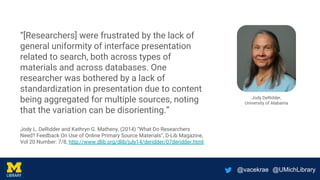 @vacekrae @UMichLibrary
“[Researchers] were frustrated by the lack of
general uniformity of interface presentation
related to search, both across types of
materials and across databases. One
researcher was bothered by a lack of
standardization in presentation due to content
being aggregated for multiple sources, noting
that the variation can be disorienting.”
Jody L. DeRidder and Kathryn G. Matheny, (2014) “What Do Researchers
Need? Feedback On Use of Online Primary Source Materials”, D-Lib Magazine,
Vol 20 Number: 7/8, http://www.dlib.org/dlib/july14/deridder/07deridder.html
Jody DeRidder,
University of Alabama
 
