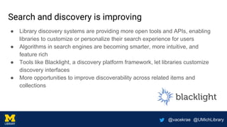 @vacekrae @UMichLibrary
Search and discovery is improving
● Library discovery systems are providing more open tools and APIs, enabling
libraries to customize or personalize their search experience for users
● Algorithms in search engines are becoming smarter, more intuitive, and
feature rich
● Tools like Blacklight, a discovery platform framework, let libraries customize
discovery interfaces
● More opportunities to improve discoverability across related items and
collections
 