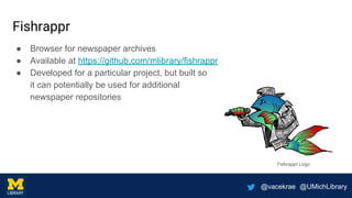 @vacekrae @UMichLibrary
Fishrappr
● Browser for newspaper archives
● Available at https://github.com/mlibrary/fishrappr
● Developed for a particular project, but built so
it can potentially be used for additional
newspaper repositories
Fishrappr Logo
 