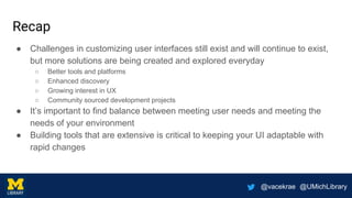 @vacekrae @UMichLibrary
Recap
● Challenges in customizing user interfaces still exist and will continue to exist,
but more solutions are being created and explored everyday
○ Better tools and platforms
○ Enhanced discovery
○ Growing interest in UX
○ Community sourced development projects
● It’s important to find balance between meeting user needs and meeting the
needs of your environment
● Building tools that are extensive is critical to keeping your UI adaptable with
rapid changes
 
