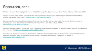 @vacekrae @UMichLibrary
Resources, cont.
Christine L Borgman. "Designing digital libraries for usability", Cambridge, MA, Digital Library Use: Social Practice in Design and Evaluation (2003).
Georgios Gkoumas, Fotis Lazarinis, (2015) "Evaluation and usage scenarios of open source digital library and collection management tools",
Program, Vol. 49 Issue: 3, pp. 226-241, https://doi.org/10.1108/PROG-09-2014-0070
Dion Hoe‐Lian Goh, Alton Chua, Davina Anqi Khoo, Emily Boon‐Hui Khoo, Eric Bok‐Tong Mak, Maple Wen‐Min Ng, (2006) "A checklist for
evaluating open source digital library software", Online Information Review, Vol. 30 Issue: 4, pp. 360-379,
https://doi.org/10.1108/14684520610686283
Jennifer L. Marill and Edward C. Luczak, (May 2009) “Evaluation of Digital Repository Software at the National Library of Medicine,” D-Lib Magazine,
Vol. 15 Number: 5/6, http://www.dlib.org/dlib/may09/marill/05marill.html
Annie Wu, Santi Thompson, Rachel Vacek, Sean Watkins, and Andrew Weidner, (2016) “Hitting the Road Towards a Greater Digital Destination:
Evaluating and Testing DAMS at University of Houston Libraries”, Information Technology and Libraries, Vol. 35 Number: 2,
https://doi.org/10.6017/ital.v35i2.9152
 