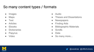 @vacekrae @UMichLibrary
So many content types / formats
● Images
● Maps
● Text
● Articles
● Ebooks
● Dictionaries
● Papyrus
● Video
● Audio
● Theses and Dissertations
● Newspapers
● Finding Aids
● Bibliographic Materials
● Scrolls
● Data
● So many more...
 