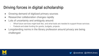 @vacekrae @UMichLibrary
Driving forces in digital scholarship
● Growing demand of digitized primary sources
● Researcher collaboration changes rapidly
● Lots of uncertainty and ambiguity around:
○ What future services might look like, and what tools are needed to support those services
○ Federal and state funding for grants, budgets, projects
● Longstanding norms in the library profession around privacy are being
challenged
 