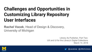 @vacekrae @UMichLibrary
Challenges and Opportunities in
Customizing Library Repository
User Interfaces
Rachel Vacek, Head of Design & Discovery,
University of Michigan
Library As Publisher, Part Two:
UX and UI for the Library's Digital Collections
March 14, 2018
 