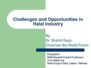 Challenges and Opportunities in Halal Industry By: Dr. Shahid Raza Chairman Bio-World Forum Presented at Halal Research Council Conference www.halalrc.org Held at Expo Centre, Lahore - Pakistan 