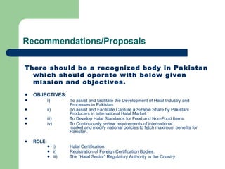 Recommendations/Proposals There should be a recognized body in Pakistan which should operate with below given mission and objectives. OBJECTIVES: i) To assist and facilitate the Development of Halal Industry and  Processes in Pakistan. ii) To assist and Facilitate Capture a Sizable Share by Pakistani  Producers in International Halal Market. iii) To Develop Halal Standards for Food and Non-Food Items. iv) To Continuously review requirements of international market and modify national policies to fetch maximum benefits for  Pakistan. ROLE: i) Halal Certification. ii) Registration of Foreign Certification Bodies. iii) The “Halal Sector” Regulatory Authority in the Country. 