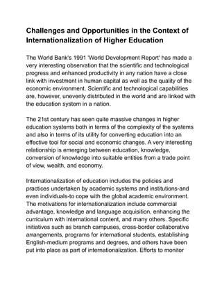 Challenges and Opportunities in the Context of
Internationalization of Higher Education
The World Bank's 1991 'World Development Report' has made a
very interesting observation that the scientific and technological
progress and enhanced productivity in any nation have a close
link with investment in human capital as well as the quality of the
economic environment. Scientific and technological capabilities
are, however, unevenly distributed in the world and are linked with
the education system in a nation.
The 21st century has seen quite massive changes in higher
education systems both in terms of the complexity of the systems
and also in terms of its utility for converting education into an
effective tool for social and economic changes. A very interesting
relationship is emerging between education, knowledge,
conversion of knowledge into suitable entities from a trade point
of view, wealth, and economy.
Internationalization of education includes the policies and
practices undertaken by academic systems and institutions-and
even individuals-to cope with the global academic environment.
The motivations for internationalization include commercial
advantage, knowledge and language acquisition, enhancing the
curriculum with international content, and many others. Specific
initiatives such as branch campuses, cross-border collaborative
arrangements, programs for international students, establishing
English-medium programs and degrees, and others have been
put into place as part of internationalization. Efforts to monitor
 