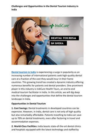 Challenges and Opportunities in the Dental Tourism Industry in
India
Dental tourism in India is experiencing a surge in popularity as an
increasing number of international patients seek high-quality dental
care at a fraction of the cost they would incur in their home
countries. This growing trend has created a dynamic industry offering
numerous benefits for patients and dental providers. One prominent
player in this industry is IndiCure Health Tours, an end to end
medical tourism facilitator in India. In this article, we will dig deep
into the challenges and opportunities that define the dental tourism
landscape in India.
Opportunities in Dental Tourism
1. Cost Savings: Dental treatments in developed countries can be
expensive. However, in India, dental care is not only of high quality
but also remarkably affordable. Patients travelling to India can save
up to 70% on dental treatments, even after factoring in travel and
accommodation expenses.
2. World-Class Facilities: India boasts state-of-the-art dental clinics
and hospitals equipped with the latest technology and staffed by
 