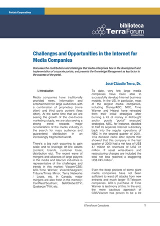Discusses the contributions and challenges that media enterprises face in the development and
implementation of corporate portals, and presents the Knowledge Management as key factor to
the success of the portal.


                                                                                         !
    I. Introduction                               To date, very few large media
                                                  companies have been able to
Media companies have traditionally                successfully develop Internet business
provided news, information and                    models. In the US, in particular, most
entertainment for large audiences with            of the largest media companies,
a combination of proprietary (more                including Disney/ABC, NBC, Time
often) and third party content (less              Warner and Hearst have retreated
often). At the same time that we are              from their initial strategies after
seeing the growth of the one-to-one               burning a lot of money in ill-thought
marketing utopia, we are also seeing a            and/or poorly “portal” executed
strong     trend      towards    major            strategies. NBC, for instance, decided
consolidation of the media industry in            to fold its separate Internet subsidiary
the search for mass audience and                  back into the regular operations of
guaranteed      distribution  in    an            NBC in the second quarter of 2001.
increasingly fragmented world.                    This decision came after reports that
                                                  showed that this company in the last
There’s a big rush occurring to gain              quarter of 2000 had a net loss of US$
scale and to leverage off-line assets             47 million on revenues of US$ 31
(content, brands, customer base,                  million. If asset write-downs and
distribution etc). The recent wave of             restructuring charges are included the
mergers and alliances of large players            total net loss reached a staggering
in the media and telecom industries is            US$ 245 million1.
representative of the challenges and
trends in this market: Viacom/CBS;
AOL/Time Warner; Vivendi/Seagram;                 Even the deep pockets of some giant
Tribune/Times Mirror; Terra Networks              media companies have not been
/ Lycos, etc. In Canada, major                    sufficient to ward off attacks from new
mergers are also fresh in the memory:             entrants and much larger IT/Telecom
CanWest/Southam; Bell/Globe/CTV;                  companies. AOL’s purchase of Time
Quebecor/TVA; etc.                                Warner is testimony of this. In the end,
                                                  the more cautious approach of
                                                  CBS/Viacom has proven to be a lot



                                            ©TerraForum Consultores                             1
 