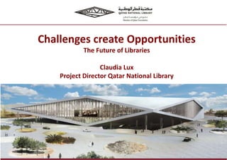 Challenges create Opportunities
The Future of Libraries
Claudia Lux
Project Director Qatar National Library
 