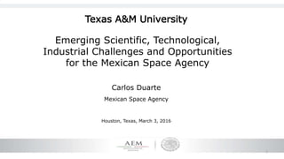 1
Emerging Scientific, Technological,
Industrial Challenges and Opportunities
for the Mexican Space Agency
Carlos Duarte
Mexican Space Agency
Houston, Texas, March 3, 2016
Texas A&M University
 