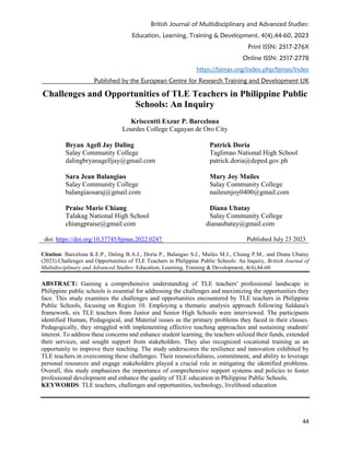 British Journal of Multidisciplinary and Advanced Studies:
Education, Learning, Training & Development, 4(4),44-60, 2023
Print ISSN: 2517-276X
Online ISSN: 2517-2778
https://bjmas.org/index.php/bjmas/index
Published by the European Centre for Research Training and Development UK
44
Challenges and Opportunities of TLE Teachers in Philippine Public
Schools: An Inquiry
Kriscentti Exzur P. Barcelona
Lourdes College Cagayan de Oro City
Bryan Agell Jay Daling
Salay Community College
dalingbryanagelljay@gmail.com
Sara Jean Balangiao
Salay Community College
balangiaosaraj@gmail.com
Praise Marie Chiang
Talakag National High School
Patrick Doria
Taglimao National High School
patrick.doria@deped.gov.ph
Mary Joy Mailes
Salay Community College
nailesmjoy0400@gmail.com
Diana Ubatay
Salay Community College
chiangpraise@gmail.com dianaubatay@gmail.com
doi: https://doi.org/10.37745/bjmas.2022.0247 Published July 23 2023
Citation: Barcelona K.E.P., Daling B.A.J., Doria P., Balangao S.J., Mailes M.J., Chiang P.M., and Diana Ubatay
(2023) Challenges and Opportunities of TLE Teachers in Philippine Public Schools: An Inquiry, British Journal of
Multidisciplinary and Advanced Studies: Education, Learning, Training & Development, 4(4),44-60
ABSTRACT: Gaining a comprehensive understanding of TLE teachers' professional landscape in
Philippine public schools is essential for addressing the challenges and maximizing the opportunities they
face. This study examines the challenges and opportunities encountered by TLE teachers in Philippine
Public Schools, focusing on Region 10. Employing a thematic analysis approach following Saldana's
framework, six TLE teachers from Junior and Senior High Schools were interviewed. The participants
identified Human, Pedagogical, and Material issues as the primary problems they faced in their classes.
Pedagogically, they struggled with implementing effective teaching approaches and sustaining students'
interest. To address these concerns and enhance student learning, the teachers utilized their funds, extended
their services, and sought support from stakeholders. They also recognized vocational training as an
opportunity to improve their teaching. The study underscores the resilience and innovation exhibited by
TLE teachers in overcoming these challenges. Their resourcefulness, commitment, and ability to leverage
personal resources and engage stakeholders played a crucial role in mitigating the identified problems.
Overall, this study emphasizes the importance of comprehensive support systems and policies to foster
professional development and enhance the quality of TLE education in Philippine Public Schools.
KEYWORDS: TLE teachers, challenges and opportunities, technology, livelihood education
 