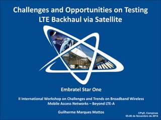 STAR ONE – A OPERADORA DE SATÉLITES DA EMBRATEL 
Embratel Star One II International Workshop on Challenges and Trends on Broadband Wireless Mobile Access Networks – Beyond LTE-A Guilherme Marques Mattos 
Challenges and Opportunities on Testing 
LTE Backhaul via Satellite 
CPqD, Campinas 05-06 de Novembro de 2014  