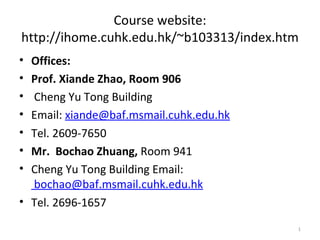 Course website:
http://ihome.cuhk.edu.hk/~b103313/index.htm
• Offices:
• Prof. Xiande Zhao, Room 906
• Cheng Yu Tong Building
• Email: xiande@baf.msmail.cuhk.edu.hk
• Tel. 2609-7650
• Mr. Bochao Zhuang, Room 941
• Cheng Yu Tong Building Email:
  bochao@baf.msmail.cuhk.edu.hk
• Tel. 2696-1657

                                          1
 