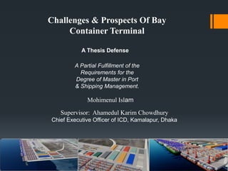 Challenges & Prospects Of Bay
Container Terminal
A Thesis Defense
A Partial Fulfillment of the
Requirements for the
Degree of Master in Port
& Shipping Management.
Mohimenul Islam
Supervisor: Ahamedul Karim Chowdhury
Chief Executive Officer of ICD, Kamalapur, Dhaka
 